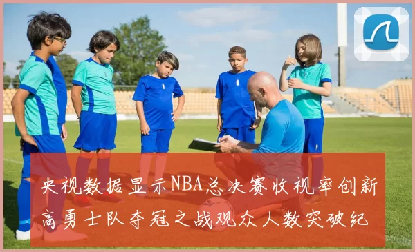 央视数据显示NBA总决赛收视率创新高勇士队夺冠之战观众人数突破纪录