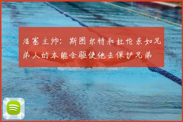 活塞主帅:斯图尔特和杜伦亲如兄弟人的本能会驱使他去保护兄弟