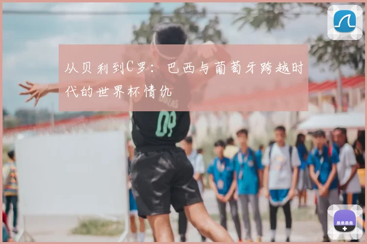 从贝利到C罗：巴西与葡萄牙跨越时代的世界杯情仇