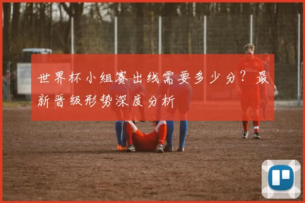 世界杯小组赛出线需要多少分？最新晋级形势深度分析
