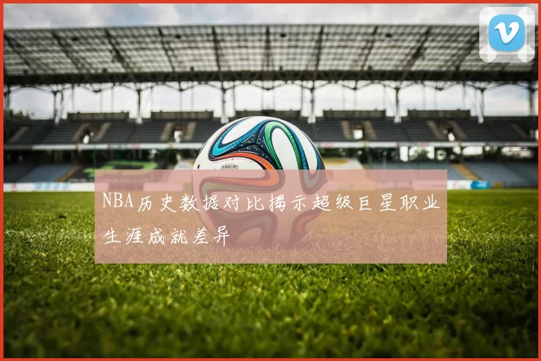 NBA历史数据对比揭示超级巨星职业生涯成就差异