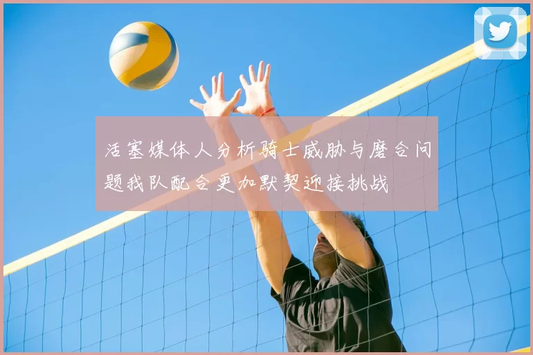 活塞媒体人分析骑士威胁与磨合问题我队配合更加默契迎接挑战