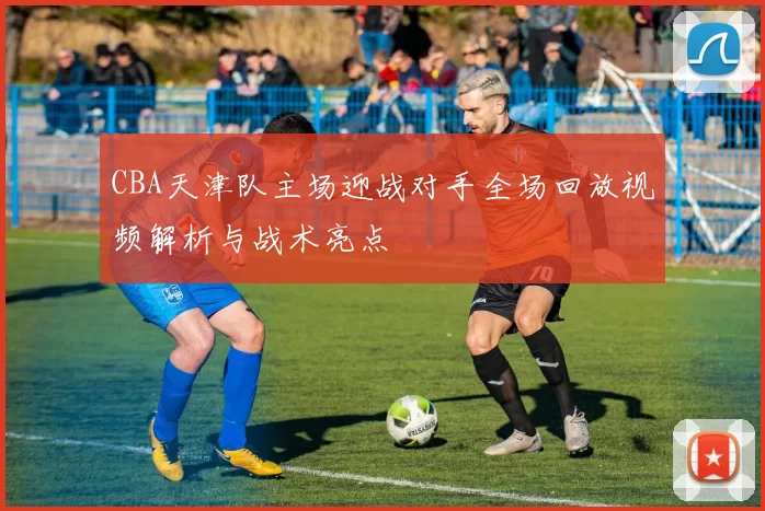CBA天津队主场迎战对手全场回放视频解析与战术亮点