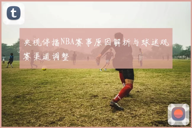 央视停播NBA赛事原因解析与球迷观赛渠道调整