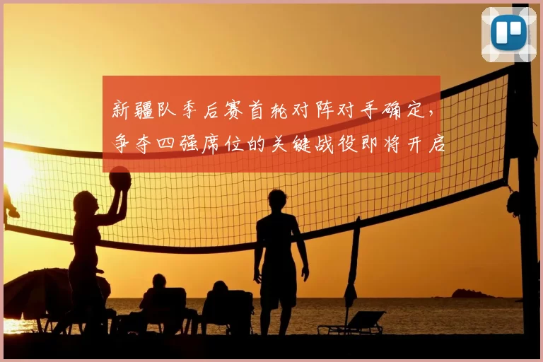 新疆队季后赛首轮对阵对手确定，争夺四强席位的关键战役即将开启