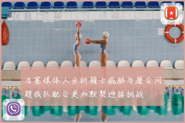 活塞媒体人分析骑士威胁与磨合问题我队配合更加默契迎接挑战