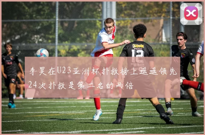 李昊在U23亚洲杯扑救榜上遥遥领先24次扑救是第二名的两倍