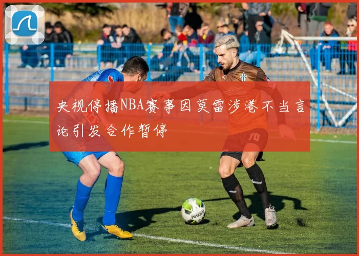 央视停播NBA赛事因莫雷涉港不当言论引发合作暂停