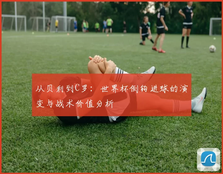 从贝利到C罗:世界杯倒钩进球的演变与战术价值分析