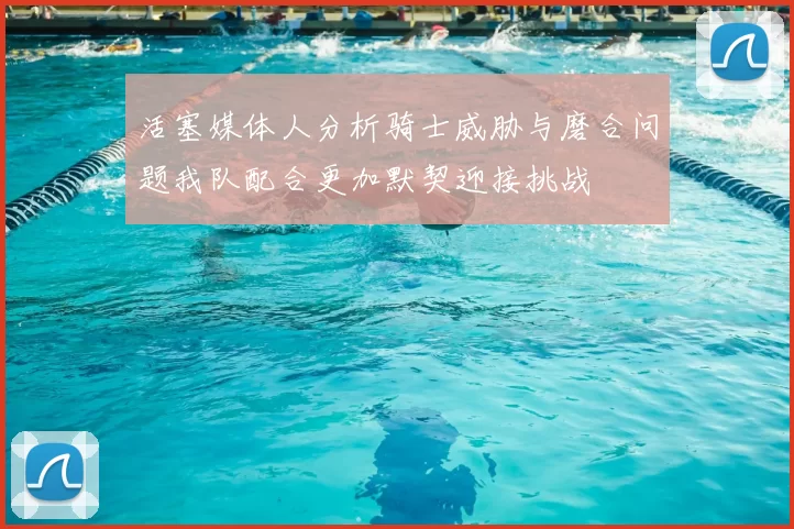 活塞媒体人分析骑士威胁与磨合问题我队配合更加默契迎接挑战