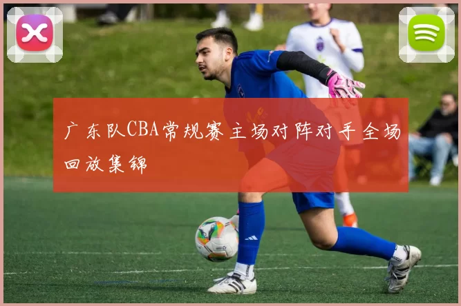 广东队CBA常规赛主场对阵对手全场回放集锦