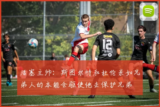 活塞主帅:斯图尔特和杜伦亲如兄弟人的本能会驱使他去保护兄弟