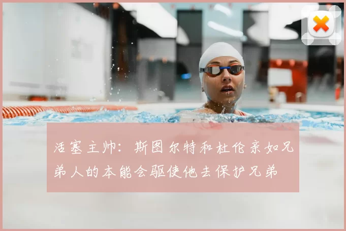 活塞主帅:斯图尔特和杜伦亲如兄弟人的本能会驱使他去保护兄弟