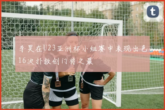 李昊在U23亚洲杯小组赛中表现出色16次扑救创门将之最