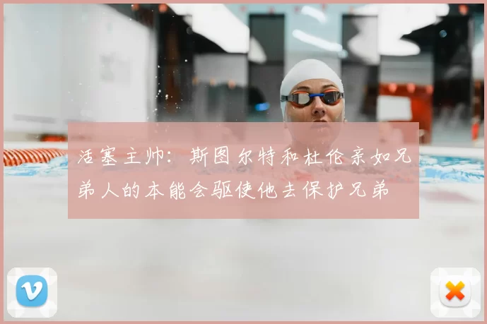 活塞主帅:斯图尔特和杜伦亲如兄弟人的本能会驱使他去保护兄弟