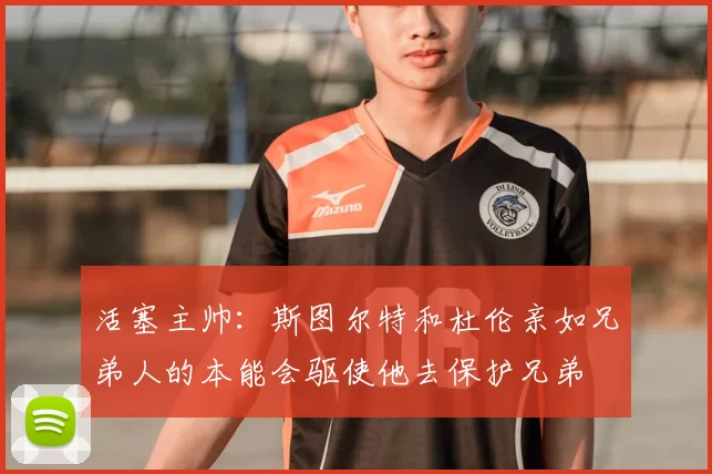 活塞主帅:斯图尔特和杜伦亲如兄弟人的本能会驱使他去保护兄弟