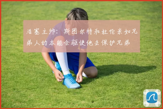 活塞主帅：斯图尔特和杜伦亲如兄弟人的本能会驱使他去保护兄弟