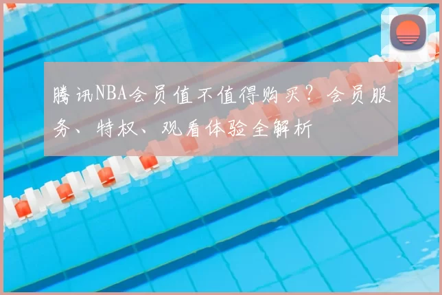 腾讯NBA会员值不值得购买？会员服务、特权、观看体验全解析