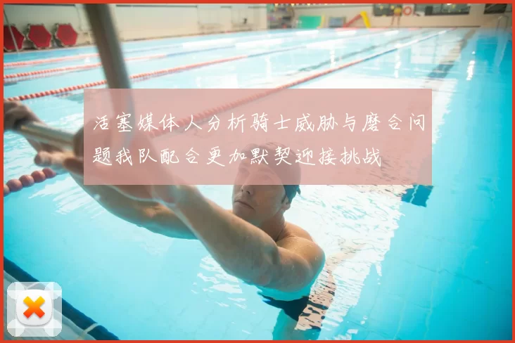 活塞媒体人分析骑士威胁与磨合问题我队配合更加默契迎接挑战
