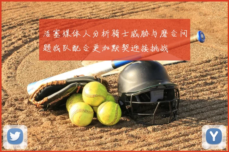 活塞媒体人分析骑士威胁与磨合问题我队配合更加默契迎接挑战
