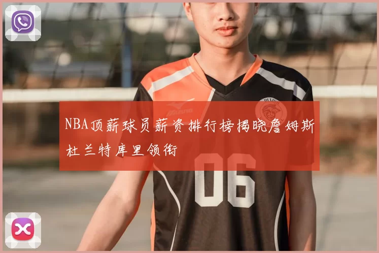 NBA顶薪球员薪资排行榜揭晓詹姆斯杜兰特库里领衔