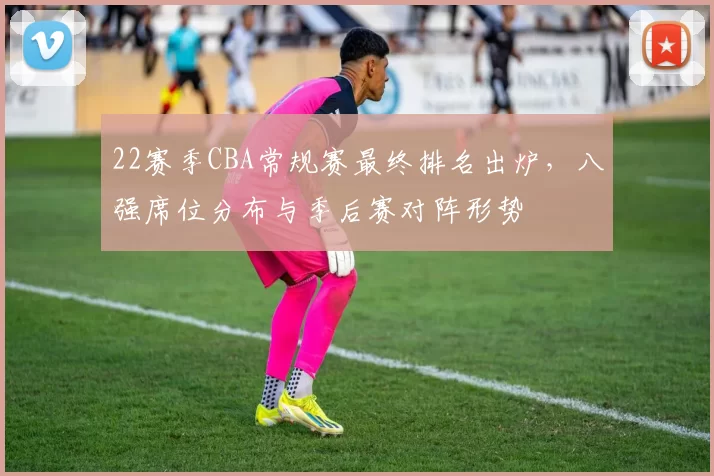 22赛季CBA常规赛最终排名出炉，八强席位分布与季后赛对阵形势