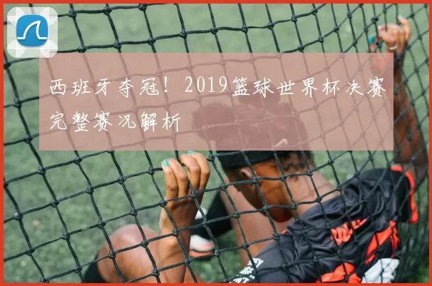 西班牙夺冠!2019篮球世界杯决赛完整赛况解析