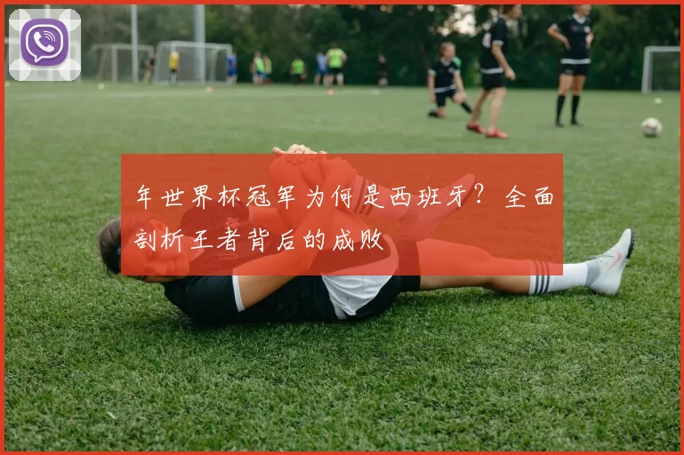 年世界杯冠军为何是西班牙?全面剖析王者背后的成败