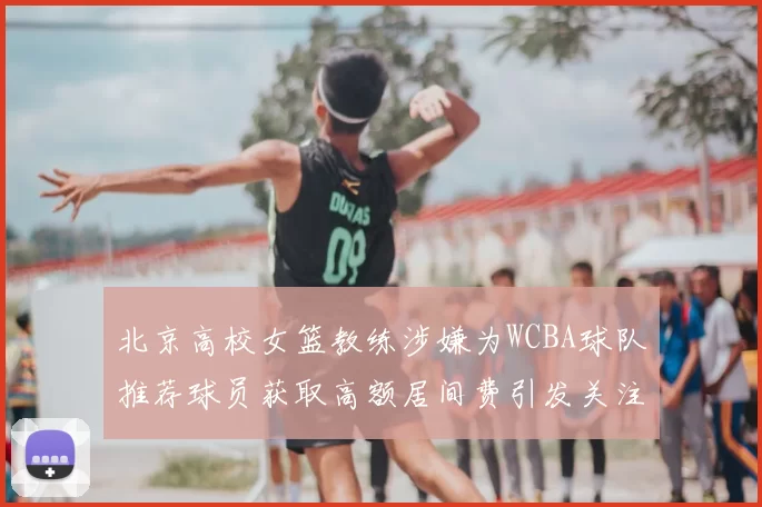 北京高校女篮教练涉嫌为WCBA球队推荐球员获取高额居间费引发关注