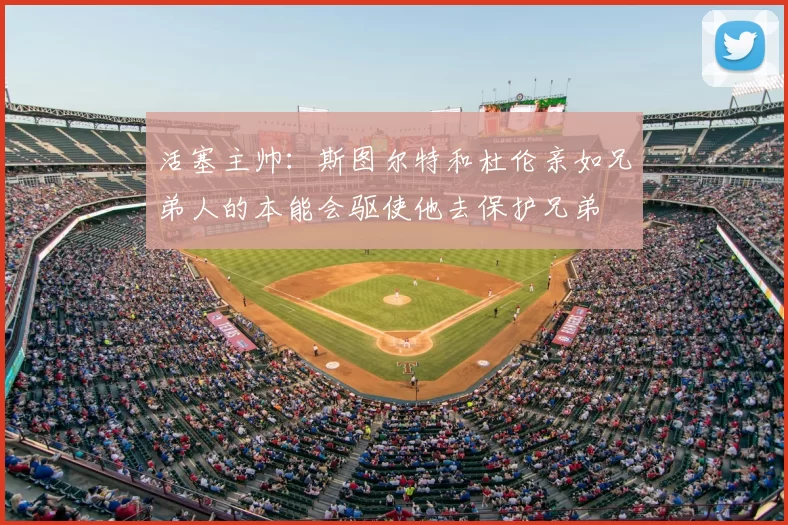 活塞主帅:斯图尔特和杜伦亲如兄弟人的本能会驱使他去保护兄弟