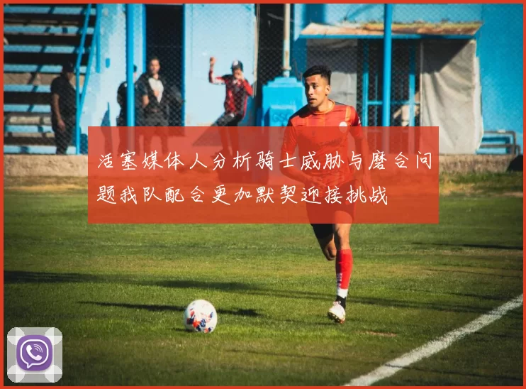活塞媒体人分析骑士威胁与磨合问题我队配合更加默契迎接挑战