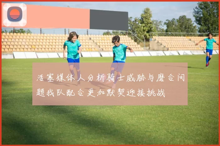 活塞媒体人分析骑士威胁与磨合问题我队配合更加默契迎接挑战