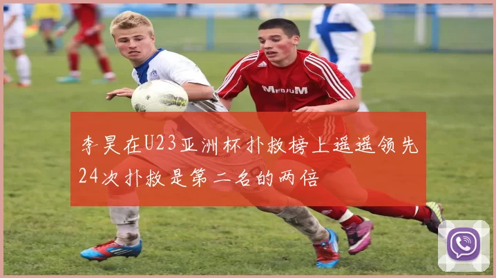 李昊在U23亚洲杯扑救榜上遥遥领先24次扑救是第二名的两倍