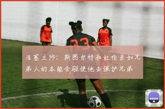 活塞主帅:斯图尔特和杜伦亲如兄弟人的本能会驱使他去保护兄弟