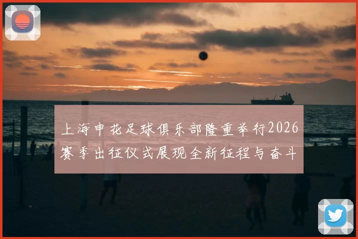 上海申花足球俱乐部隆重举行2026赛季出征仪式展现全新征程与奋斗目标