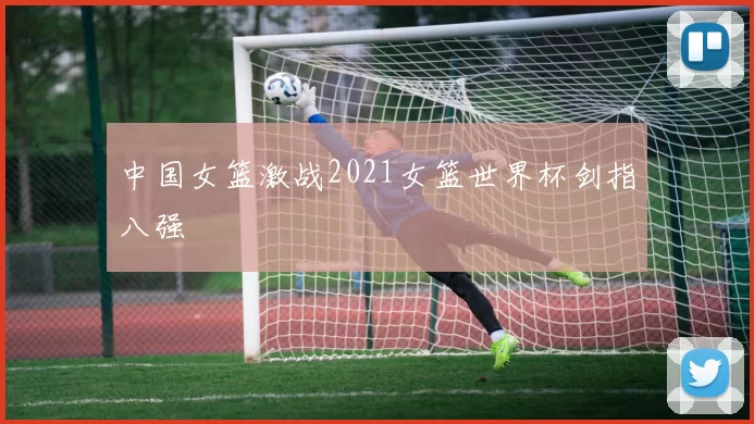 中国女篮激战2021女篮世界杯剑指八强