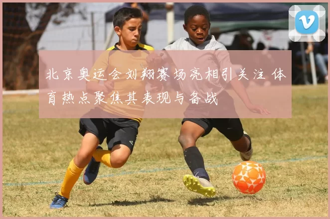 北京奥运会刘翔赛场亮相引关注 体育热点聚焦其表现与备战