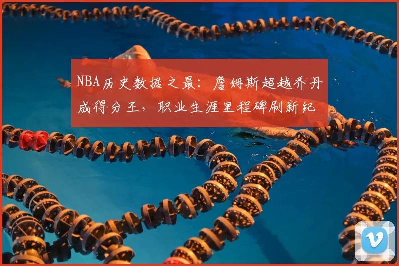 NBA历史数据之最：詹姆斯超越乔丹成得分王，职业生涯里程碑刷新纪录