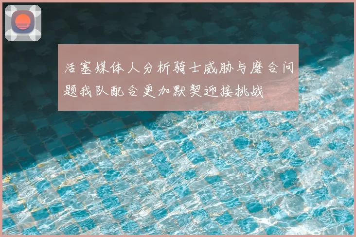 活塞媒体人分析骑士威胁与磨合问题我队配合更加默契迎接挑战