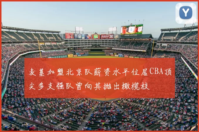 麦基加盟北京队薪资水平位居CBA顶尖多支强队曾向其抛出橄榄枝