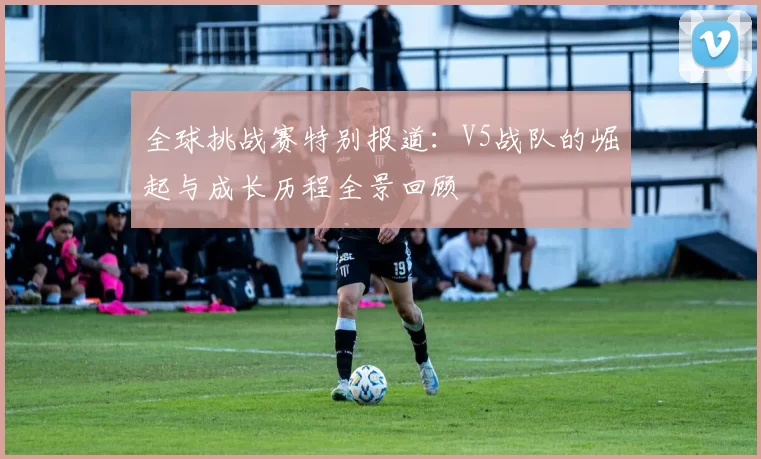 全球挑战赛特别报道:V5战队的崛起与成长历程全景回顾