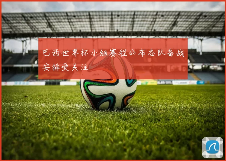 巴西世界杯小组赛程公布各队备战安排受关注
