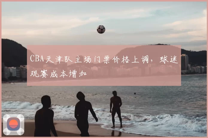 CBA天津队主场门票价格上调，球迷观赛成本增加