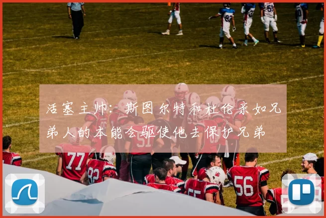 活塞主帅:斯图尔特和杜伦亲如兄弟人的本能会驱使他去保护兄弟