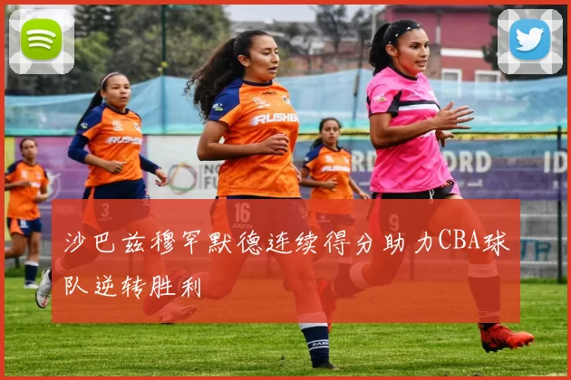 沙巴兹穆罕默德连续得分助力CBA球队逆转胜利