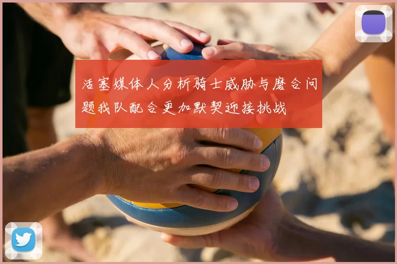 活塞媒体人分析骑士威胁与磨合问题我队配合更加默契迎接挑战