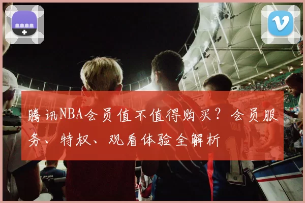 腾讯NBA会员值不值得购买？会员服务、特权、观看体验全解析
