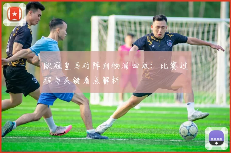 欧冠皇马对阵利物浦回放:比赛过程与关键看点解析