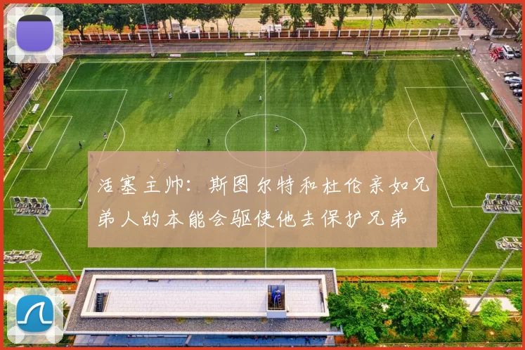 活塞主帅:斯图尔特和杜伦亲如兄弟人的本能会驱使他去保护兄弟