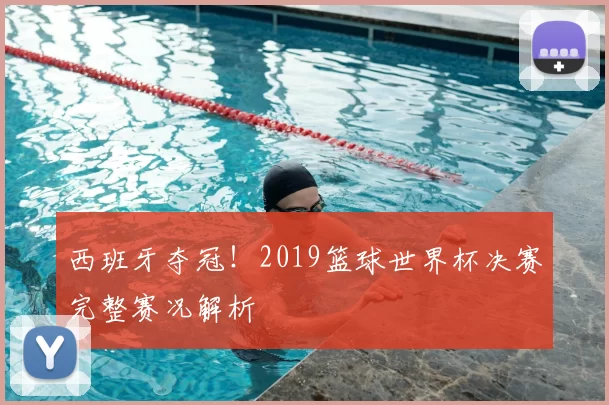 西班牙夺冠!2019篮球世界杯决赛完整赛况解析